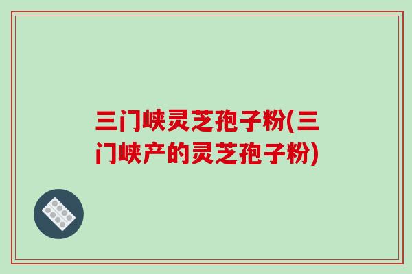 三门峡灵芝孢子粉(三门峡产的灵芝孢子粉)