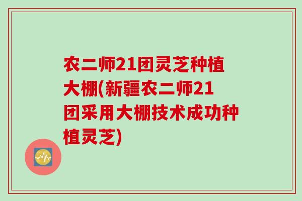 农二师21团灵芝种植大棚(新疆农二师21团采用大棚技术成功种植灵芝)