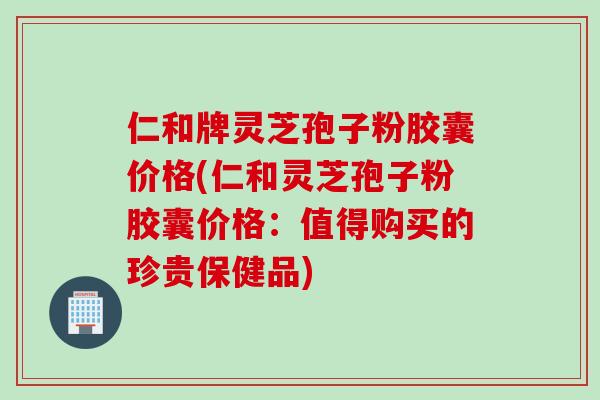 仁和牌灵芝孢子粉胶囊价格(仁和灵芝孢子粉胶囊价格：值得购买的珍贵保健品)