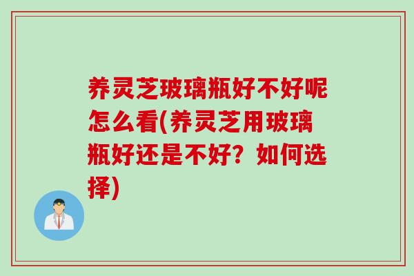 养灵芝玻璃瓶好不好呢怎么看(养灵芝用玻璃瓶好还是不好？如何选择)