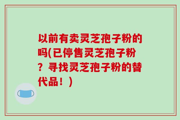 以前有卖灵芝孢子粉的吗(已停售灵芝孢子粉？寻找灵芝孢子粉的替代品！)