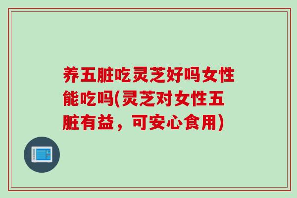 养五脏吃灵芝好吗女性能吃吗(灵芝对女性五脏有益，可安心食用)