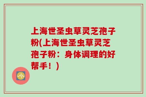 上海世圣虫草灵芝孢子粉(上海世圣虫草灵芝孢子粉：身体调理的好帮手！)
