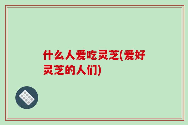 什么人爱吃灵芝(爱好灵芝的人们)