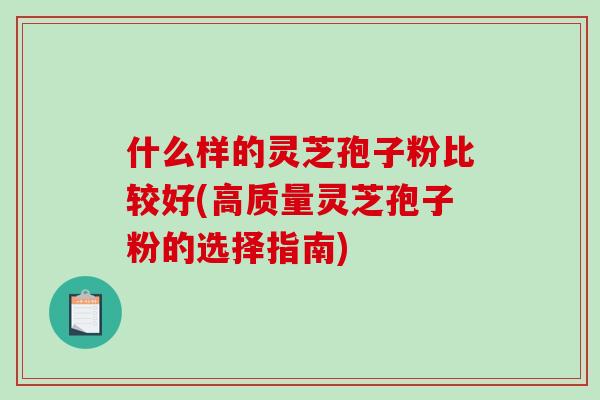 什么样的灵芝孢子粉比较好(高质量灵芝孢子粉的选择指南)