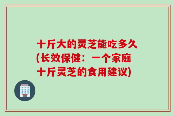 十斤大的灵芝能吃多久(长效保健：一个家庭十斤灵芝的食用建议)