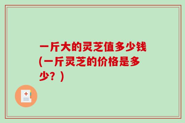 一斤大的灵芝值多少钱(一斤灵芝的价格是多少？)