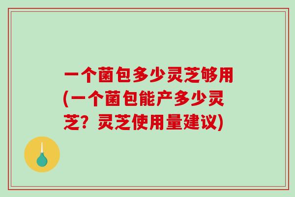 一个菌包多少灵芝够用(一个菌包能产多少灵芝？灵芝使用量建议)