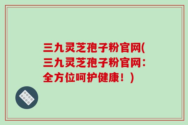 三九灵芝孢子粉官网(三九灵芝孢子粉官网：全方位呵护健康！)