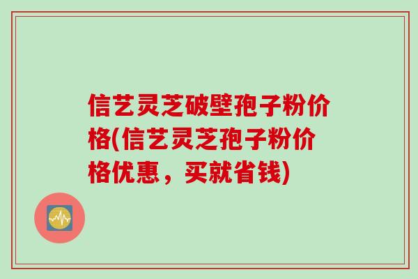 信艺灵芝破壁孢子粉价格(信艺灵芝孢子粉价格优惠，买就省钱)