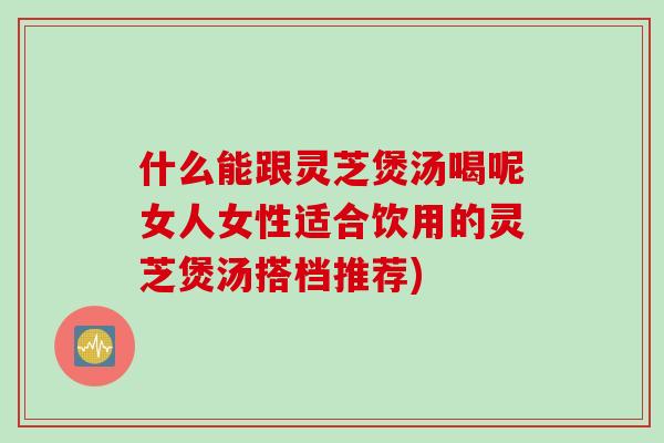 什么能跟灵芝煲汤喝呢女人女性适合饮用的灵芝煲汤搭档推荐)