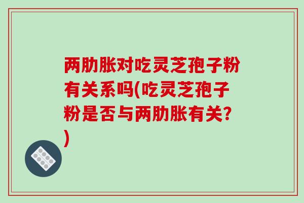 两肋胀对吃灵芝孢子粉有关系吗(吃灵芝孢子粉是否与两肋胀有关？)