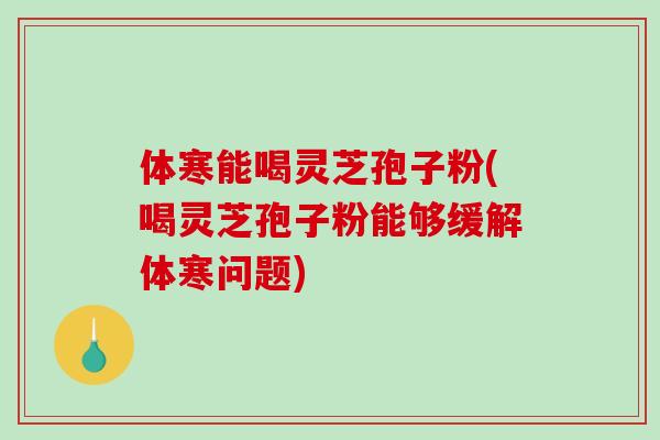 体寒能喝灵芝孢子粉(喝灵芝孢子粉能够缓解体寒问题)