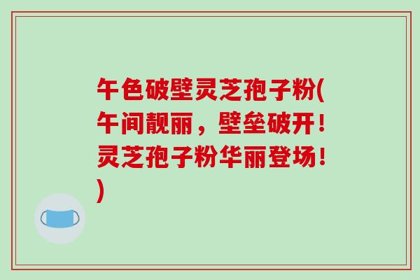 午色破壁灵芝孢子粉(午间靓丽，壁垒破开！灵芝孢子粉华丽登场！)