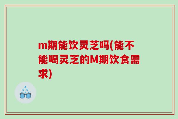 m期能饮灵芝吗(能不能喝灵芝的M期饮食需求)