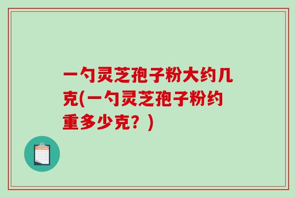 一勺灵芝孢子粉大约几克(一勺灵芝孢子粉约重多少克？)