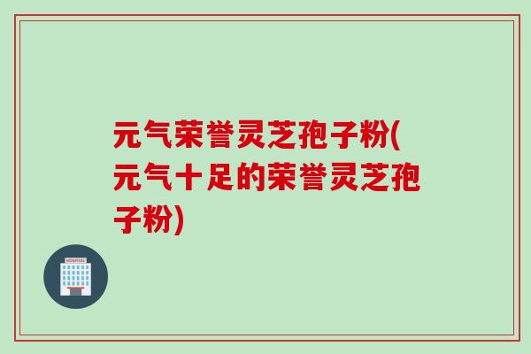 元气荣誉灵芝孢子粉(元气十足的荣誉灵芝孢子粉)