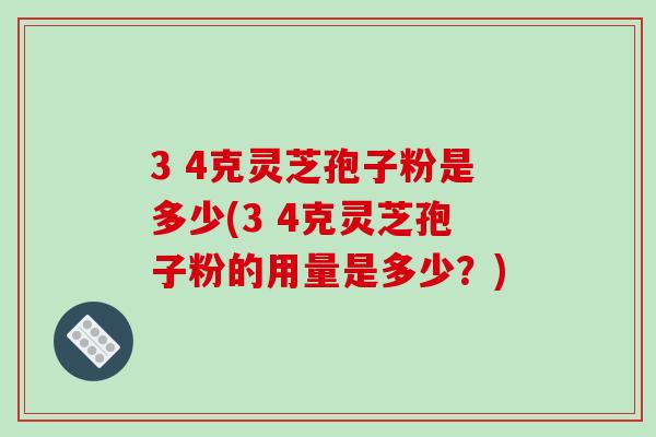 3 4克灵芝孢子粉是多少(3 4克灵芝孢子粉的用量是多少？)