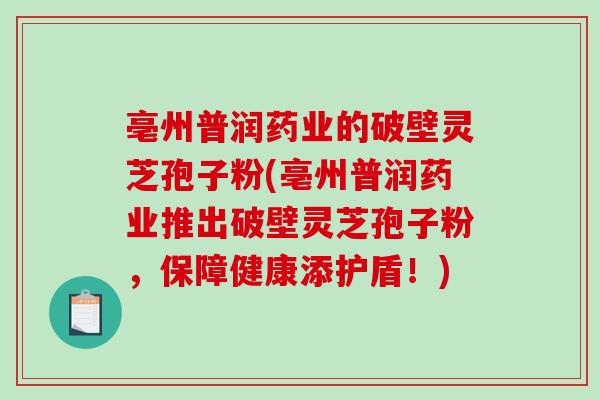 亳州普润药业的破壁灵芝孢子粉(亳州普润药业推出破壁灵芝孢子粉，保障健康添护盾！)