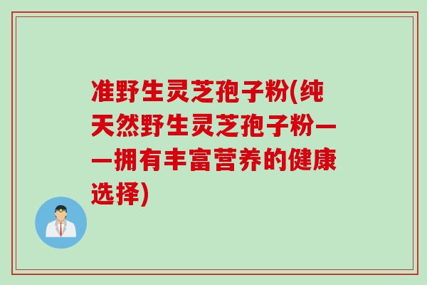准野生灵芝孢子粉(纯天然野生灵芝孢子粉——拥有丰富营养的健康选择)