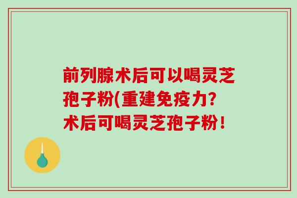 前列腺术后可以喝灵芝孢子粉(重建免疫力？术后可喝灵芝孢子粉！
