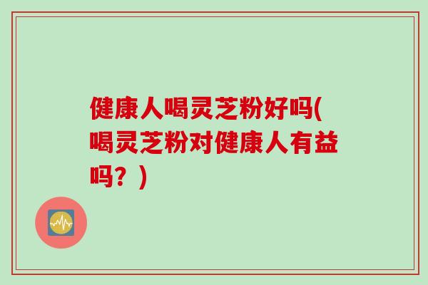 健康人喝灵芝粉好吗(喝灵芝粉对健康人有益吗？)