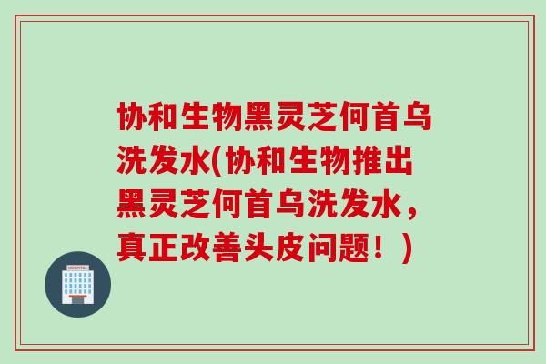 协和生物黑灵芝何首乌洗发水(协和生物推出黑灵芝何首乌洗发水，真正改善头皮问题！)