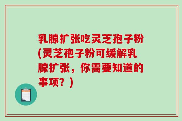 乳腺扩张吃灵芝孢子粉(灵芝孢子粉可缓解乳腺扩张，你需要知道的事项？)