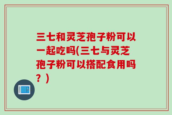 三七和灵芝孢子粉可以一起吃吗(三七与灵芝孢子粉可以搭配食用吗？)