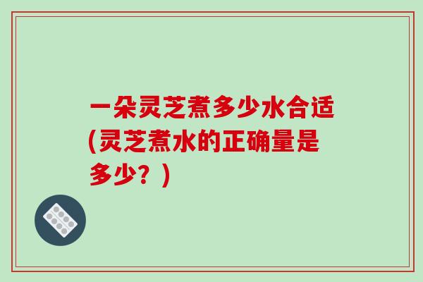 一朵灵芝煮多少水合适(灵芝煮水的正确量是多少？)