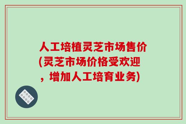 人工培植灵芝市场售价(灵芝市场价格受欢迎，增加人工培育业务)
