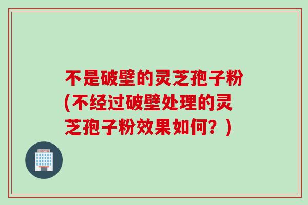 不是破壁的灵芝孢子粉(不经过破壁处理的灵芝孢子粉效果如何？)