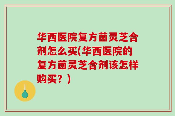 华西医院复方菌灵芝合剂怎么买(华西医院的复方菌灵芝合剂该怎样购买？)