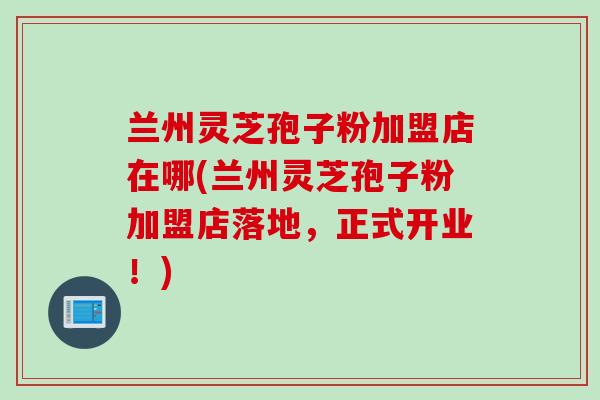 兰州灵芝孢子粉加盟店在哪(兰州灵芝孢子粉加盟店落地，正式开业！)
