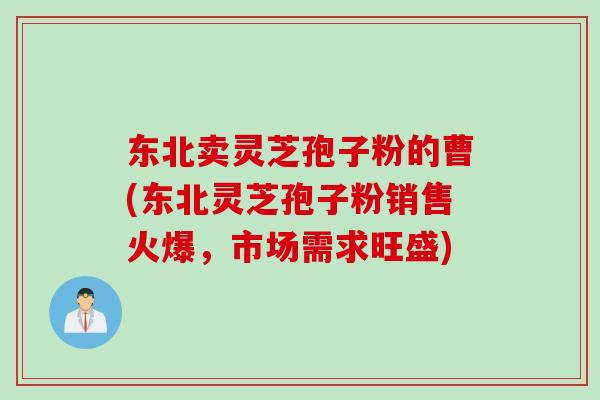 东北卖灵芝孢子粉的曹(东北灵芝孢子粉销售火爆，市场需求旺盛)