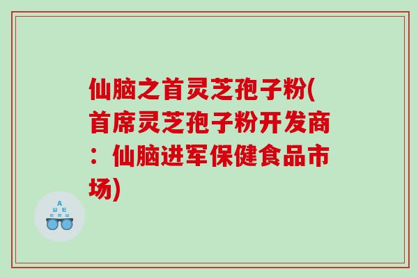 仙脑之首灵芝孢子粉(首席灵芝孢子粉开发商：仙脑进军保健食品市场)