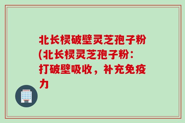 北长棂破壁灵芝孢子粉(北长棂灵芝孢子粉：打破壁吸收，补充免疫力