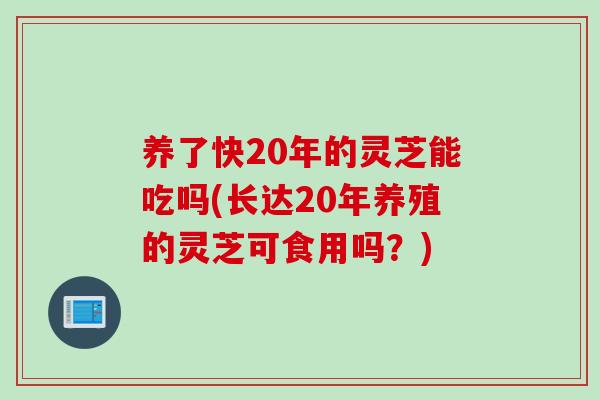 养了快20年的灵芝能吃吗(长达20年养殖的灵芝可食用吗？)
