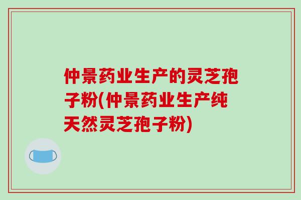 仲景药业生产的灵芝孢子粉(仲景药业生产纯天然灵芝孢子粉)