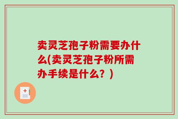 卖灵芝孢子粉需要办什么(卖灵芝孢子粉所需办手续是什么？)