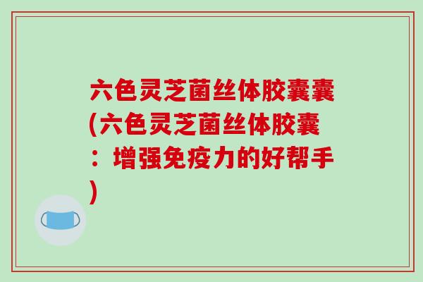 六色灵芝菌丝体胶囊囊(六色灵芝菌丝体胶囊：增强免疫力的好帮手)