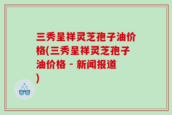三秀呈祥灵芝孢子油价格(三秀呈祥灵芝孢子油价格 - 新闻报道)