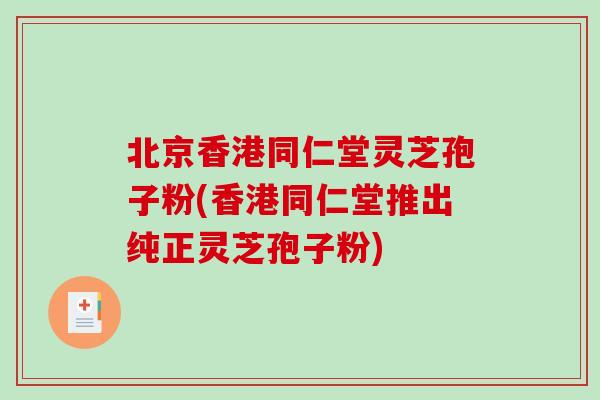 北京香港同仁堂灵芝孢子粉(香港同仁堂推出纯正灵芝孢子粉)