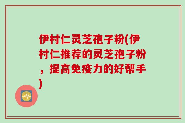 伊村仁灵芝孢子粉(伊村仁推荐的灵芝孢子粉，提高免疫力的好帮手)