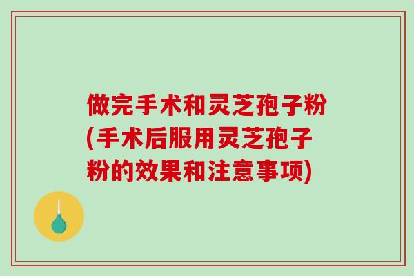 做完手术和灵芝孢子粉(手术后服用灵芝孢子粉的效果和注意事项)