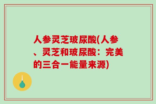 人参灵芝玻尿酸(人参、灵芝和玻尿酸：完美的三合一能量来源)