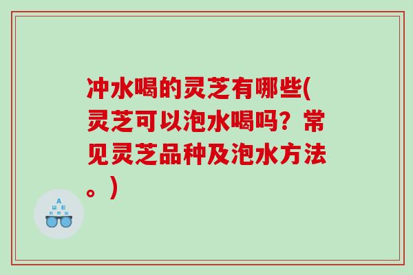 冲水喝的灵芝有哪些(灵芝可以泡水喝吗？常见灵芝品种及泡水方法。)