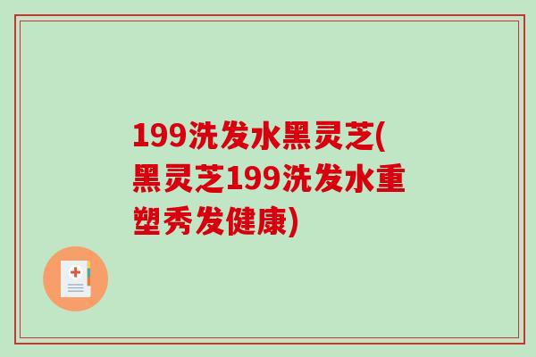 199洗发水黑灵芝(黑灵芝199洗发水重塑秀发健康)
