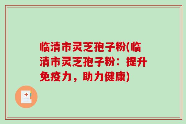 临清市灵芝孢子粉(临清市灵芝孢子粉：提升免疫力，助力健康)