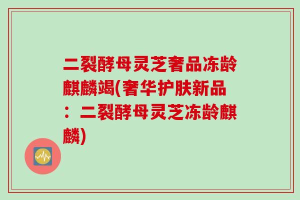 二裂酵母灵芝奢品冻龄麒麟竭(奢华护肤新品：二裂酵母灵芝冻龄麒麟)